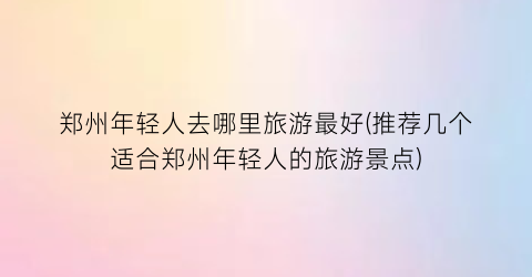 郑州年轻人去哪里旅游最好(推荐几个适合郑州年轻人的旅游景点)