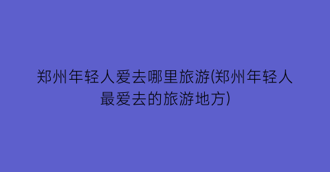 郑州年轻人爱去哪里旅游(郑州年轻人最爱去的旅游地方)