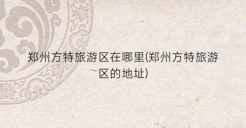 郑州方特旅游区在哪里(郑州方特旅游区的地址)