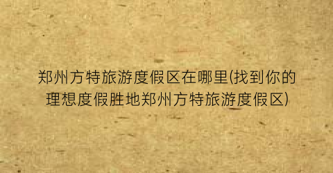 郑州方特旅游度假区在哪里(找到你的理想度假胜地郑州方特旅游度假区)