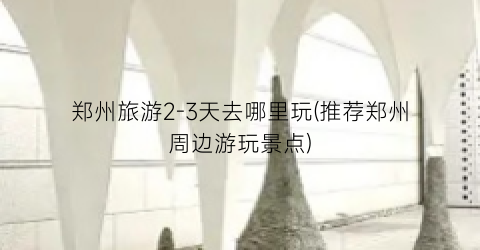 郑州旅游2-3天去哪里玩(推荐郑州周边游玩景点)