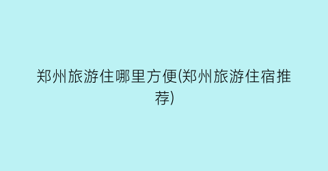 郑州旅游住哪里方便(郑州旅游住宿推荐)