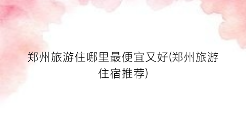 郑州旅游住哪里最便宜又好(郑州旅游住宿推荐)
