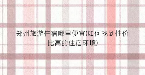 郑州旅游住宿哪里便宜(如何找到性价比高的住宿环境)