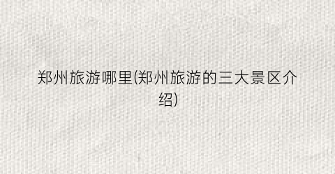 郑州旅游哪里(郑州旅游的三大景区介绍)