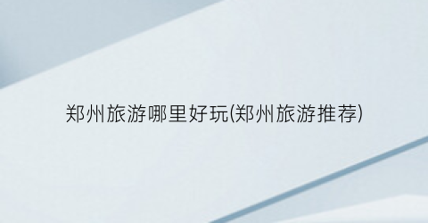 郑州旅游哪里好玩(郑州旅游推荐)