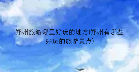 郑州旅游哪里好玩的地方(郑州有哪些好玩的旅游景点)