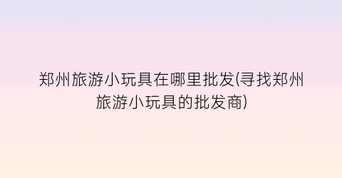 郑州旅游小玩具在哪里批发(寻找郑州旅游小玩具的批发商)