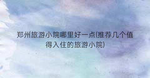 郑州旅游小院哪里好一点(推荐几个值得入住的旅游小院)