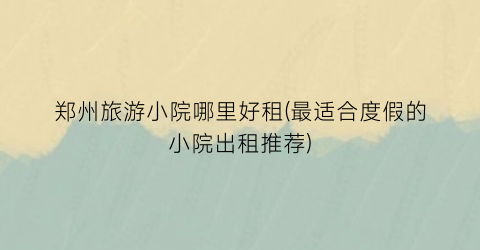 郑州旅游小院哪里好租(最适合度假的小院出租推荐)