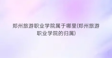 郑州旅游职业学院属于哪里(郑州旅游职业学院的归属)