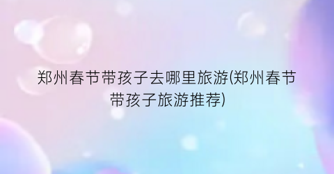 郑州春节带孩子去哪里旅游(郑州春节带孩子旅游推荐)
