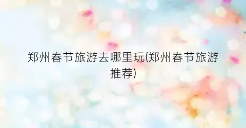 郑州春节旅游去哪里玩(郑州春节旅游推荐)