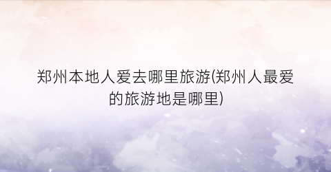 郑州本地人爱去哪里旅游(郑州人最爱的旅游地是哪里)