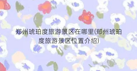 郑州琥珀度旅游景区在哪里(郑州琥珀度旅游景区位置介绍)