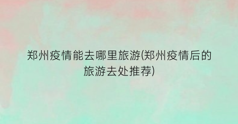 郑州疫情能去哪里旅游(郑州疫情后的旅游去处推荐)