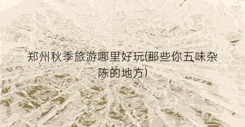 郑州秋季旅游哪里好玩(那些你五味杂陈的地方)