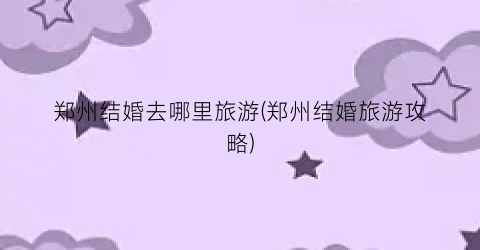 郑州结婚去哪里旅游(郑州结婚旅游攻略)