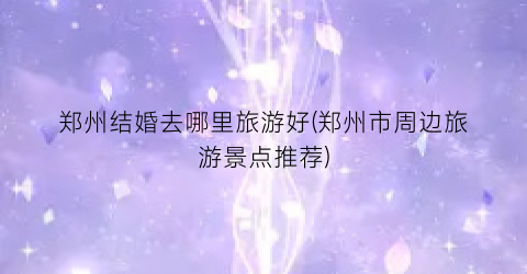 郑州结婚去哪里旅游好(郑州市周边旅游景点推荐)