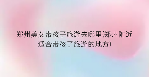 郑州美女带孩子旅游去哪里(郑州附近适合带孩子旅游的地方)