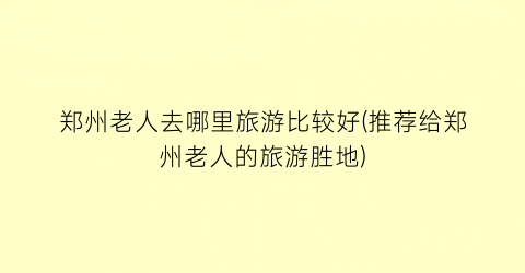 郑州老人去哪里旅游比较好(推荐给郑州老人的旅游胜地)