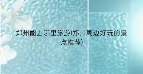 郑州能去哪里旅游(郑州周边好玩的景点推荐)