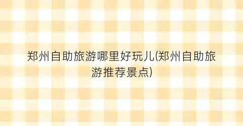 郑州自助旅游哪里好玩儿(郑州自助旅游推荐景点)