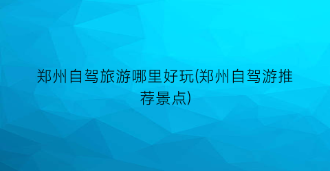 郑州自驾旅游哪里好玩(郑州自驾游推荐景点)
