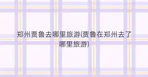 郑州贾鲁去哪里旅游(贾鲁在郑州去了哪里旅游)