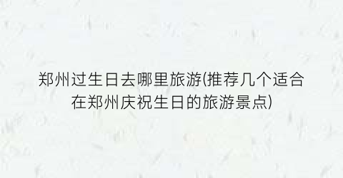 郑州过生日去哪里旅游(推荐几个适合在郑州庆祝生日的旅游景点)