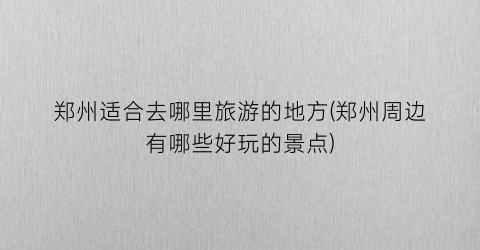 郑州适合去哪里旅游的地方(郑州周边有哪些好玩的景点)