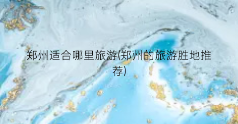郑州适合哪里旅游(郑州的旅游胜地推荐)
