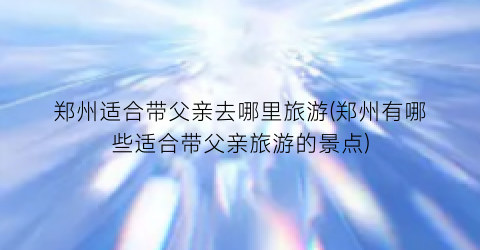郑州适合带父亲去哪里旅游(郑州有哪些适合带父亲旅游的景点)