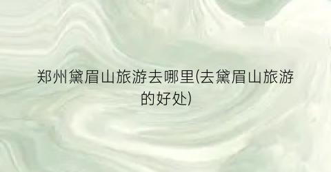 郑州黛眉山旅游去哪里(去黛眉山旅游的好处)