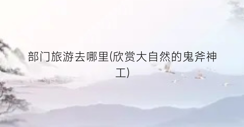 部门旅游去哪里(欣赏大自然的鬼斧神工)