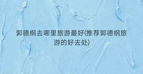 郭德纲去哪里旅游最好(推荐郭德纲旅游的好去处)