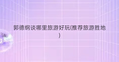 郭德纲谈哪里旅游好玩(推荐旅游胜地)