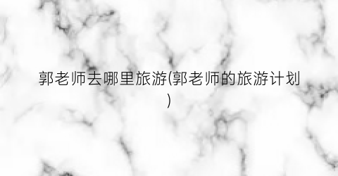 郭老师去哪里旅游(郭老师的旅游计划)