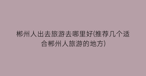 郴州人出去旅游去哪里好(推荐几个适合郴州人旅游的地方)