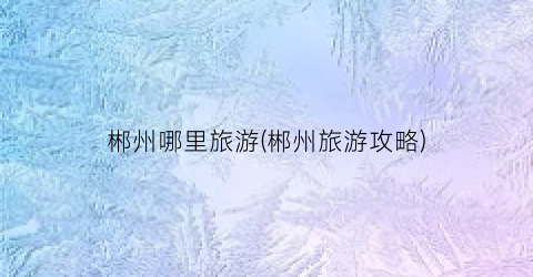 郴州哪里旅游(郴州旅游攻略)