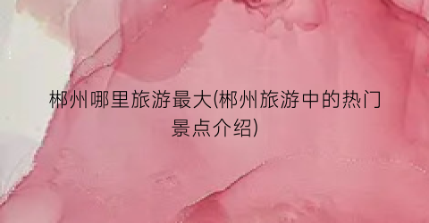 郴州哪里旅游最大(郴州旅游中的热门景点介绍)