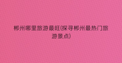 郴州哪里旅游最旺(探寻郴州最热门旅游景点)