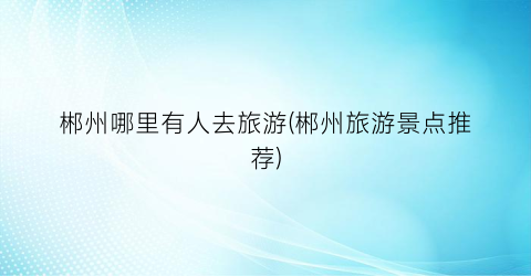 郴州哪里有人去旅游(郴州旅游景点推荐)