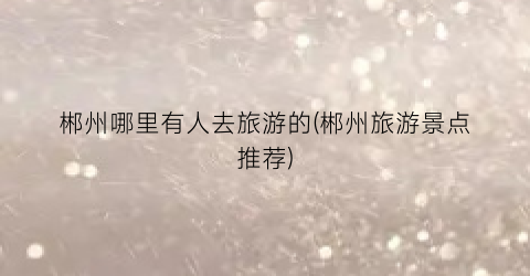 郴州哪里有人去旅游的(郴州旅游景点推荐)