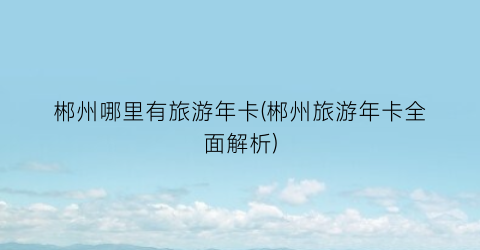 郴州哪里有旅游年卡(郴州旅游年卡全面解析)