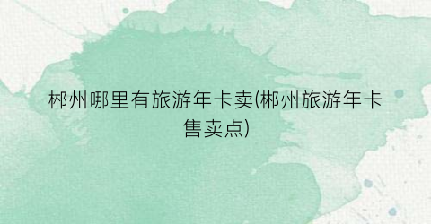 郴州哪里有旅游年卡卖(郴州旅游年卡售卖点)
