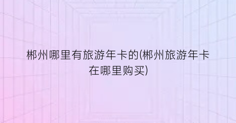 郴州哪里有旅游年卡的(郴州旅游年卡在哪里购买)
