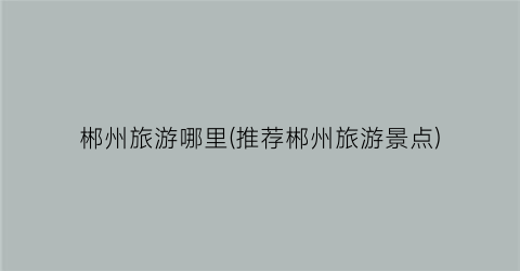 郴州旅游哪里(推荐郴州旅游景点)