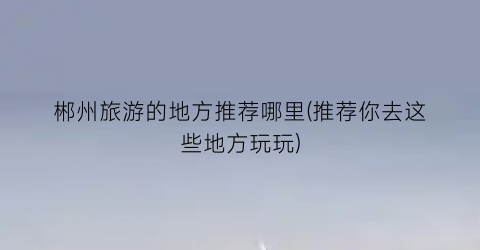 郴州旅游的地方推荐哪里(推荐你去这些地方玩玩)