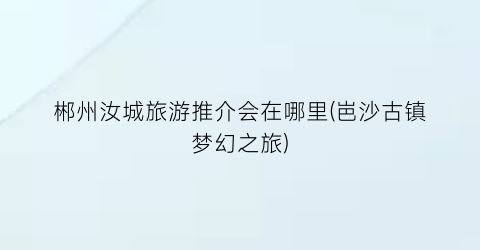 郴州汝城旅游推介会在哪里(岜沙古镇梦幻之旅)